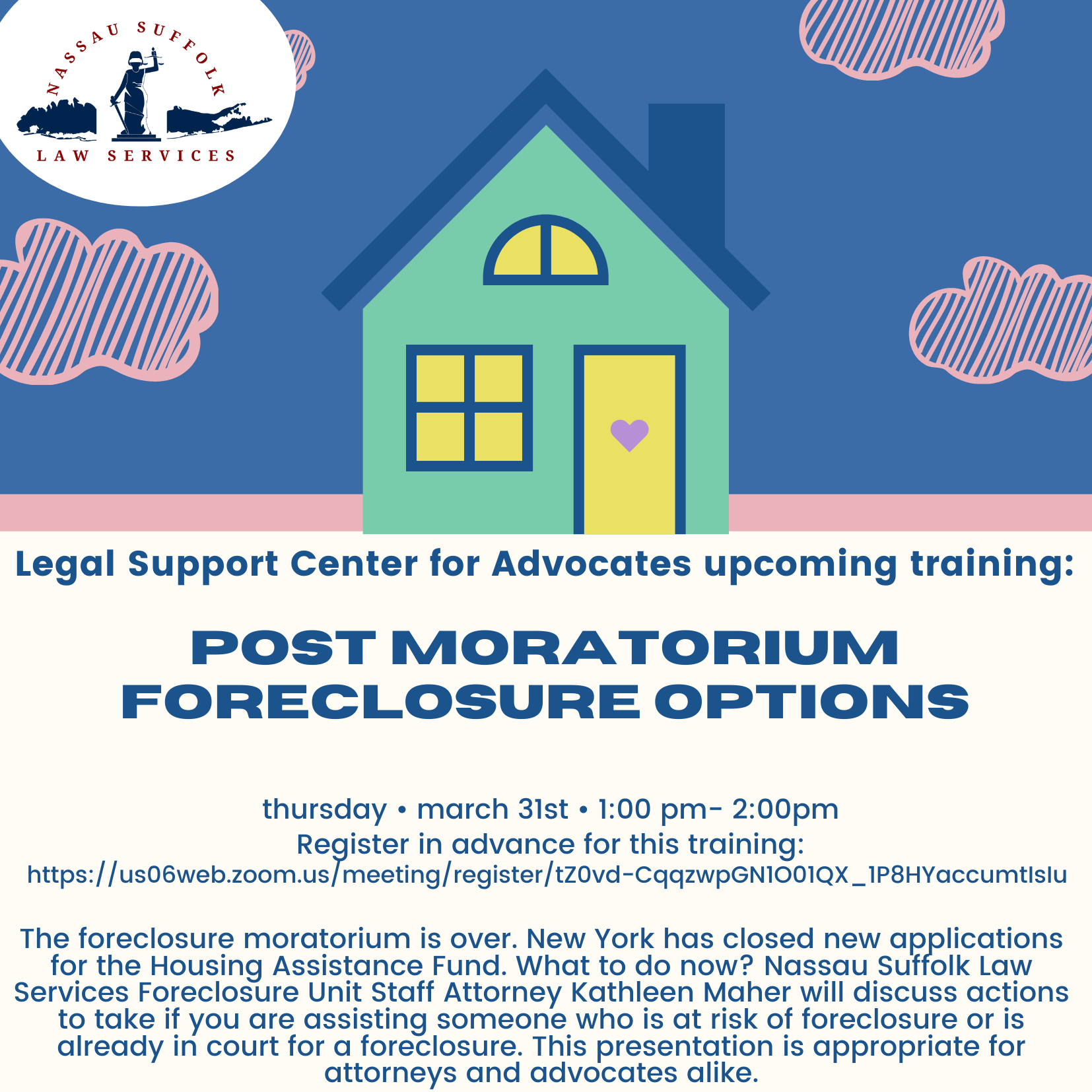 Post Moratorium Foreclosure Options The foreclosure moratorium is over. New York has closed new applications for the Housing Assistance Fund. What to do now? Nassau Suffolk Law Services Foreclosure Unit Staff Attorney Kathleen Maher will discuss actions to take if you are assisting someone who is at risk of foreclosure or is already in court for a foreclosure. This presentation is appropriate for attorneys and advocates alike. Mar 31, 2022 01:00 PM