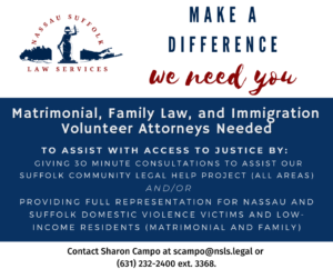 Matrimonial, Family Law, and Immigration Volunteer Attorneys Needed. to assist with access to justice by: giving 3o minute consultations to assist our suffolk community legal help project (all areas) and/or providing full representation for nassau and suffolk domestic violence victims and low-income residents (Matrimonial and family). Contact Sharon Campo at scampo@nsls.legal or (631) 232-2400 ext. 3368.