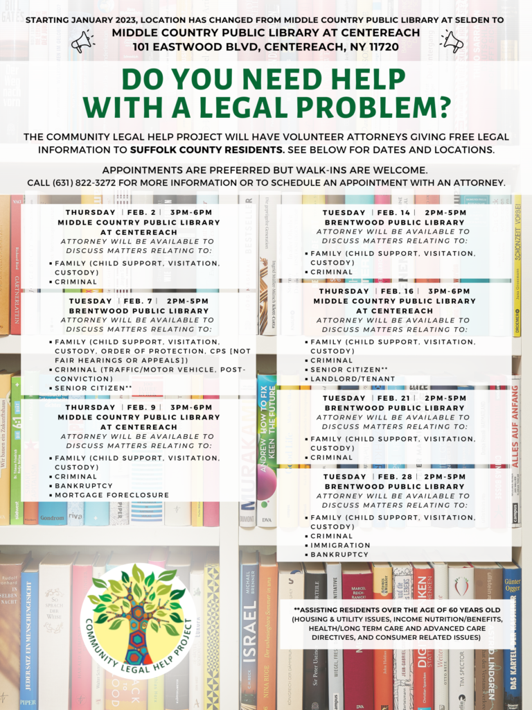  DO YOU NEED HELP WITH A LEGAL PROBLEM? The Community Legal Help Project will have volunteer attorneys giving free legal information to Suffolk County residents on the following areas of law at the following public libraries. Appointments are preferred but walk-ins are welcome. Please call (631) 822-3272 to reserve your spot. Starting January 2023, location has changed from Middle Country Public Library at Selden to Middle Country Public Library at Centereach: 101 Eastwood Blvd, Centereach, NY 11720. Thursday ︱Feb. 2︱ 3PM-6PM, Middle Country Public Library at Centereach Attorney will be available to discuss matters relating to: Family (CHILD SUPPORT, VISITATION, CUSTODY), Criminal Tuesday︱Feb. 7︱ 2PM-5PM Brentwood Public Library Attorney will be available to discuss matters relating to: Family (CHILD SUPPORT, VISITATION, CUSTODY, Order of Protection, CPS [not fair hearings or appeals]), Criminal (Traffic/motor vehicle, post-conviction), Senior citizen** Thursday ︱Feb. 9︱ 3PM-6PM Middle Country Public Library at Centereach Attorney will be available to discuss matters relating to: Family (CHILD SUPPORT, VISITATION, CUSTODY), Criminal, Bankruptcy, Mortgage Foreclosure Tuesday ︱Feb. 14︱ 2PM-5PM Brentwood Public Library Attorney will be available to discuss matters relating to: Family (CHILD SUPPORT, VISITATION, CUSTODY), Criminal Thursday ︱Feb. 16︱ 3PM-6PM Middle Country Public Library at Centereach Attorney will be available to discuss matters relating to: Family (CHILD SUPPORT, VISITATION, CUSTODY), Criminal, Senior Citizen**, Landlord/tenant Tuesday ︱Feb. 21︱ 2PM-5PM Brentwood Public Library Attorney will be available to discuss matters relating to: Family (CHILD SUPPORT, VISITATION, CUSTODY), Criminal Tuesday ︱Feb. 28︱ 2PM-5PM Brentwood Public Library Attorney will be available to discuss matters relating to: Family (CHILD SUPPORT, VISITATION, CUSTODY), Criminal, Immigration, Bankruptcy **Assisting residents over the age of 60 years old (housing & utility issues, income nutrition/benefits, health/long term care and advanced care directives, and consumer related issues) 