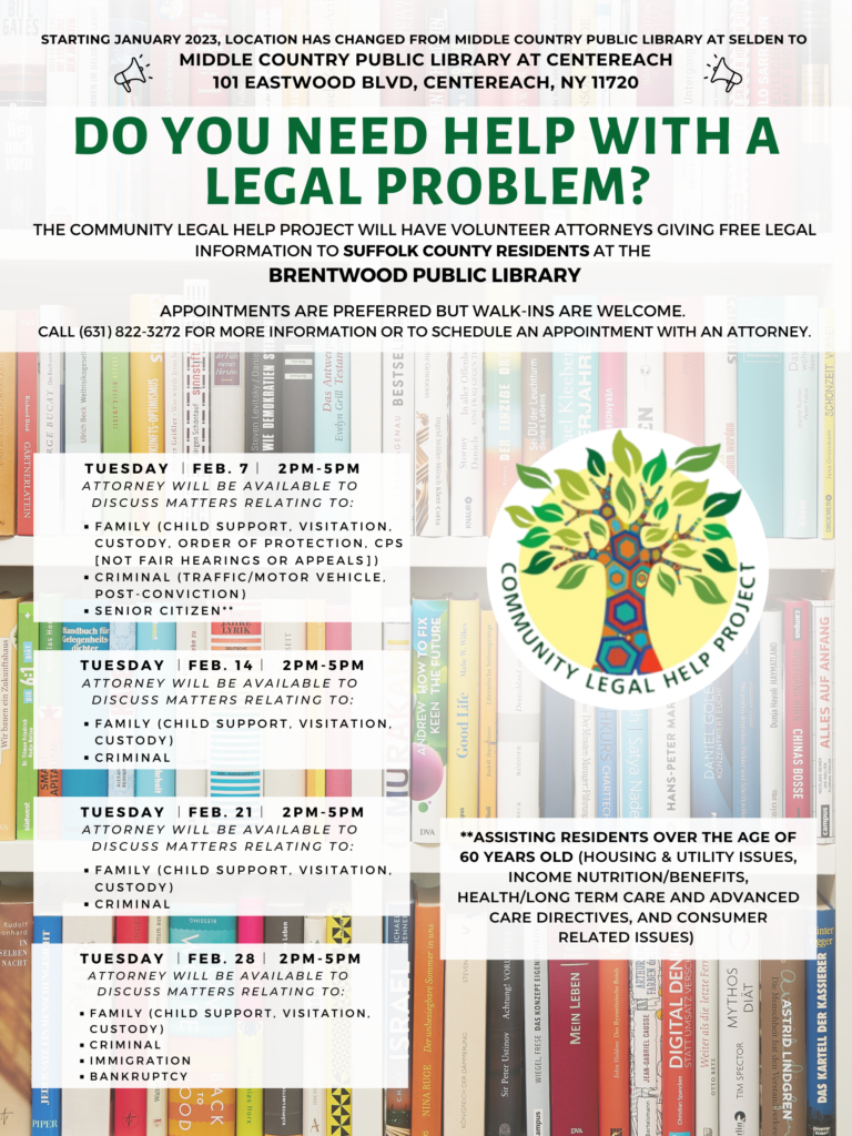 DO YOU NEED HELP WITH A LEGAL PROBLEM? The Community Legal Help Project will have volunteer attorneys giving free legal information to Suffolk County residents on the following areas of law at the following public libraries. Appointments are preferred but walk-ins are welcome. Please call (631) 822-3272 to reserve your spot. Tuesday︱Feb. 7︱ 2PM-5PM Brentwood Public Library Attorney will be available to discuss matters relating to: Family (CHILD SUPPORT, VISITATION, CUSTODY, Order of Protection, CPS [not fair hearings or appeals]), Criminal (Traffic/motor vehicle, post-conviction), Senior citizen** Tuesday ︱Feb. 14︱ 2PM-5PM Brentwood Public Library Attorney will be available to discuss matters relating to: Family (CHILD SUPPORT, VISITATION, CUSTODY), Criminal Tuesday ︱Feb. 21︱ 2PM-5PM Brentwood Public Library Attorney will be available to discuss matters relating to: Family (CHILD SUPPORT, VISITATION, CUSTODY), Criminal Tuesday ︱Feb. 28︱ 2PM-5PM Brentwood Public Library Attorney will be available to discuss matters relating to: Family (CHILD SUPPORT, VISITATION, CUSTODY), Criminal, Immigration, Bankruptcy **Assisting residents over the age of 60 years old (housing & utility issues, income nutrition/benefits, health/long term care and advanced care directives, and consumer related issues) 