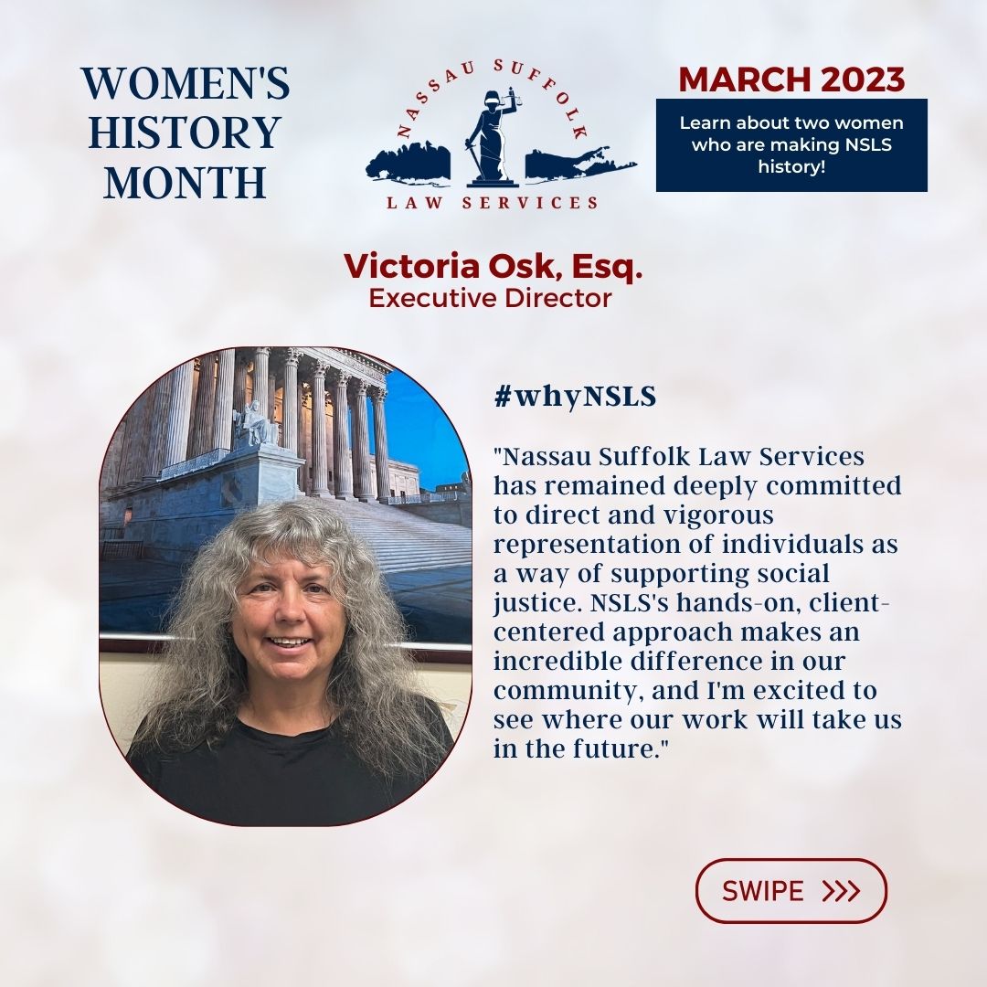 Nassau Suffolk Law Services Women’s History Month March 2023 Learn about two women who are making NSLS history! Victoria Osk, Esq. Executive Director #whyNSLS "Nassau Suffolk Law Services has remained deeply committed to direct and vigorous representation of individuals as a way of supporting social justice. NSLS's hands-on, client-centered approach makes an incredible difference in our community, and I'm excited to see where our work will take us in the future." 