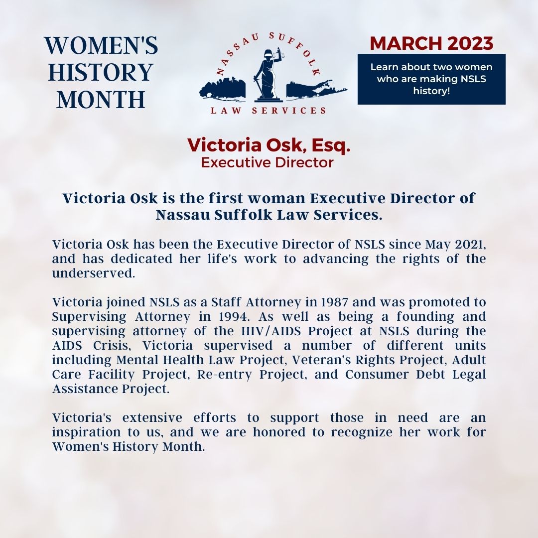 Nassau Suffolk Law Services Women’s History Month March 2023 Learn about two women who are making NSLS history! Victoria Osk, Esq. Executive Director Victoria Osk is the first woman Executive Director of Nassau Suffolk Law Services. Victoria Osk has been the Executive Director of NSLS since May 2021, and has dedicated her life's work to advancing the rights of the underserved. Victoria joined NSLS as a Staff Attorney in 1987 and was promoted to Supervising Attorney in 1994. As well as being a founding and supervising attorney of the HIV/AIDS Project at NSLS during the AIDS Crisis, Victoria supervised a number of different units including Mental Health Law Project, Veteran’s Rights Project, Adult Care Facility Project, Re-entry Project, and Consumer Debt Legal Assistance Project. Victoria's extensive efforts to support those in need are an inspiration to us, and we are honored to recognize her work for Women's History Month. 