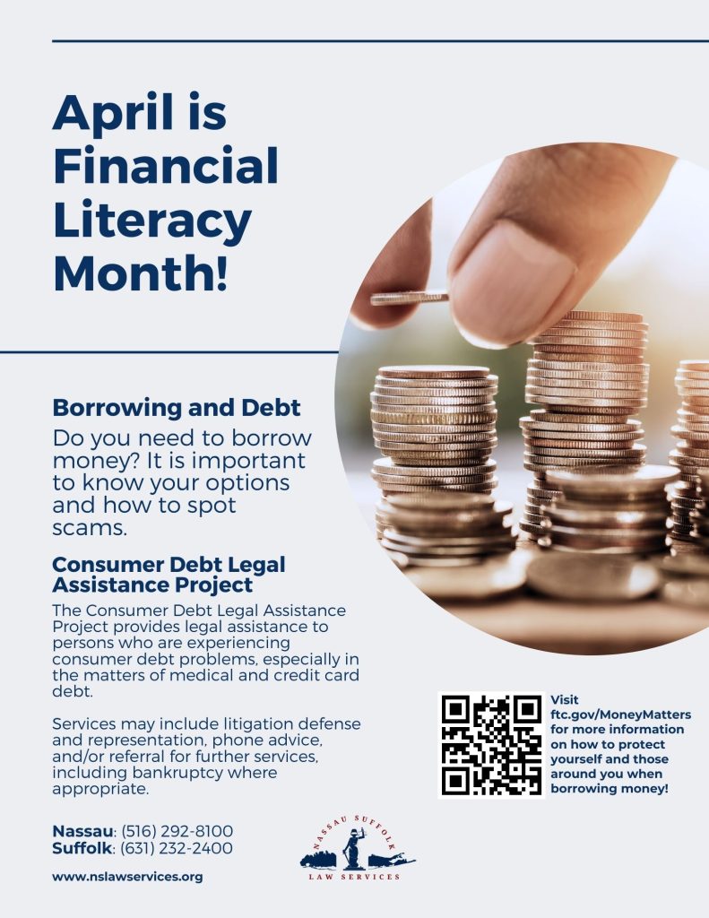 April is Financial Literacy Month! Do you need to borrow money? It is important to know your options and how to spot scams. Visit ftc.gov/MoneyMatters for more information on how to protect yourself and those around you when borrowing money. Federal Trade Commission data show people reported losing $8.8 billion to scams in 2022, up more than 30 percent from 2021. Follow along with us throughout the month of April for helpful tips and tricks on how to protect yourself and your loved ones from financial scammers. The Consumer Debt Legal Assistance Project provides legal assistance to persons who are experiencing consumer debt problems, especially in the matters of medical and credit card debt. Services may include litigation defense and representation, phone advice, and/or referral for further services, including bankruptcy where appropriate. Nassau: (516) 292-8100 Suffolk: (631) 232-2400 