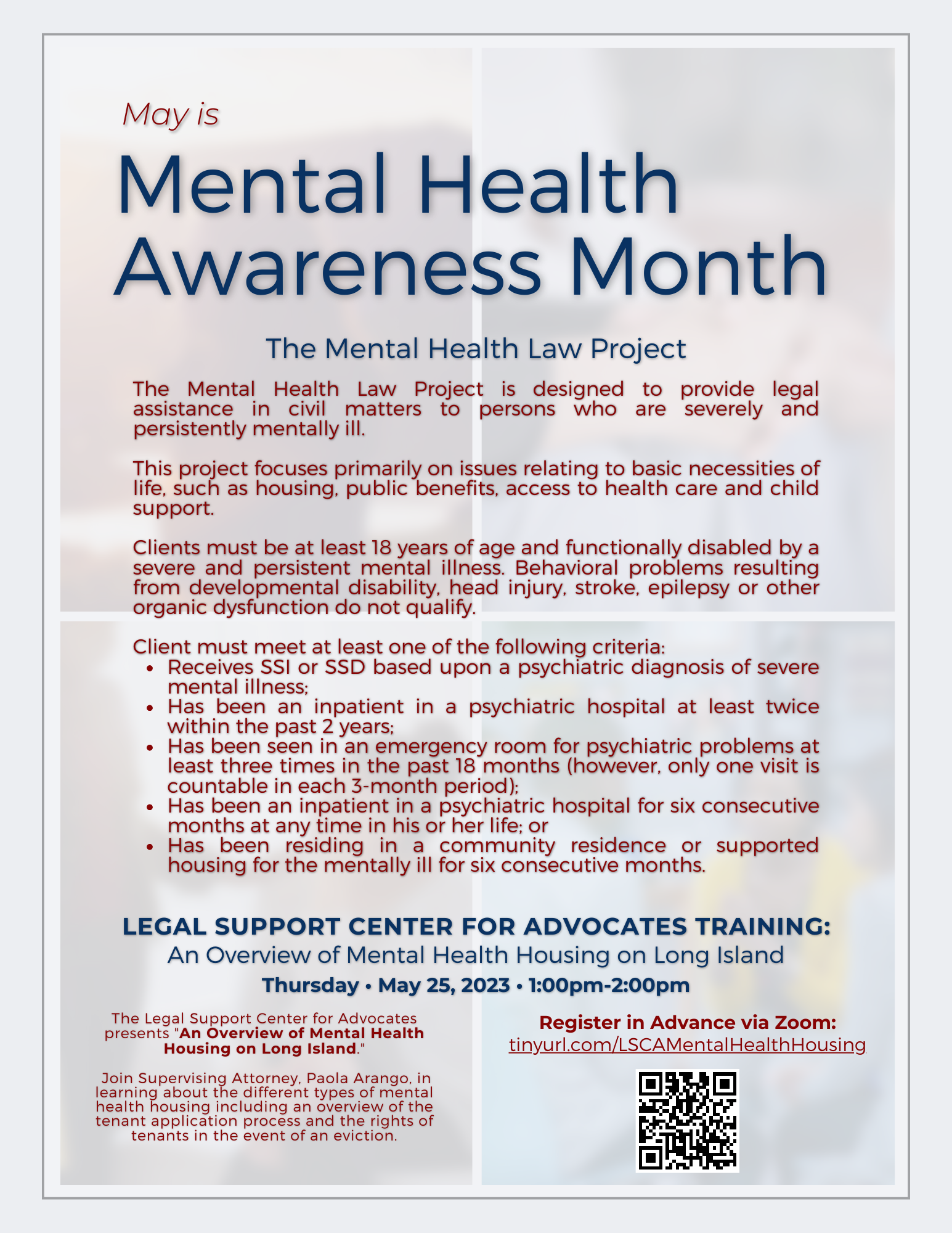 May is Mental Health Awareness Month The Mental Health Law Project The Mental Health Law Project is designed to provide legal assistance in civil matters to persons who are severely and persistently mentally ill. This project focuses primarily on issues relating to basic necessities of life, such as housing, public benefits, access to health care and child support. Clients must be at least 18 years of age and functionally disabled by a severe and persistent mental illness. Behavioral problems resulting from ​developmental disability, head injury, stroke, epilepsy or other organic dysfunction do not qualify. Client must meet at least one of the following criteria: Receives SSI or SSD based upon a psychiatric diagnosis of severe mental illness; Has been an inpatient in a psychiatric hospital at least twice within the past 2 years; Has been seen in an emergency room for psychiatric problems at least three times in the past 18 months (however, only one visit is countable in each 3-month period); Has been an inpatient in a psychiatric hospital for six consecutive months at any time in his or her life; or Has been residing in a community residence or supported housing for the mentally ill for six consecutive months. Legal Support Center for Advocates Training: An Overview of Mental Health Housing on Long Island Thursday • May 25, 2023 • 1:00pm-2:00pm The Legal Support Center for Advocates presents "An Overview of Mental Health Housing on Long Island." Join Supervising Attorney, Paola Arango, in learning about the different types of mental health housing including an overview of the tenant application process and the rights of tenants in the event of an eviction. Register in Advance via Zoom: tinyurl.com/LSCAMentalHealthHousing 